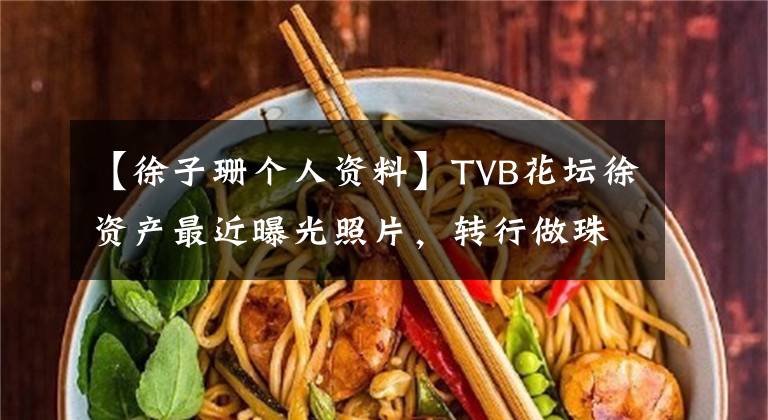 【徐子珊个人资料】TVB花坛徐资产最近曝光照片，转行做珠宝设计的她，现在完全没有胃口。