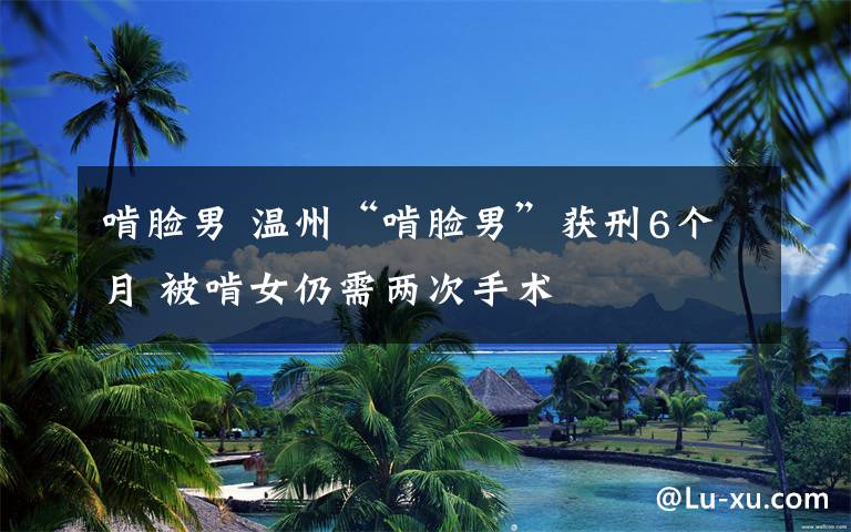 啃脸男 温州“啃脸男”获刑6个月 被啃女仍需两次手术