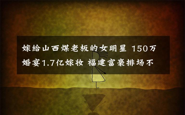 嫁给山西煤老板的女明星 150万婚宴1.7亿嫁妆 福建富豪排场不输山西煤老板