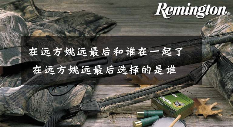 在远方姚远最后和谁在一起了 在远方姚远最后选择的是谁