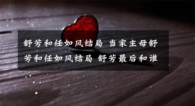 舒芳和任如风结局 当家主母舒芳和任如风结局 舒芳最后和谁在一起