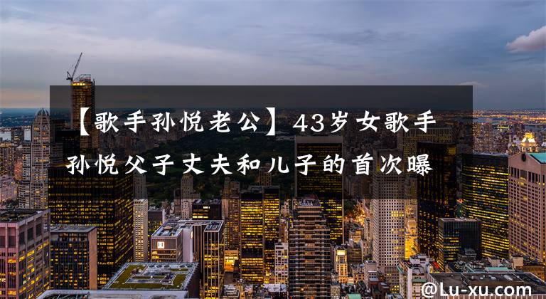 【歌手孙悦老公】43岁女歌手孙悦父子丈夫和儿子的首次曝光!
