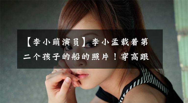 【李小萌演员】李小孟载着第二个孩子的船的照片！穿高跟鞋肚子像脸颊一样大，丈夫紧紧地搂在身上，琴瑟很好