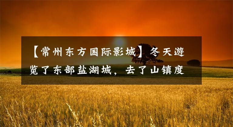 【常州东方国际影城】冬天游览了东部盐湖城,去了山镇度过了大年