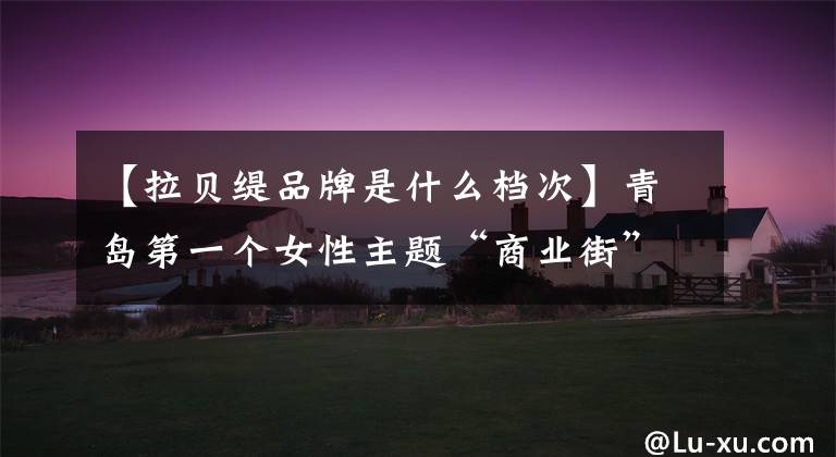 【拉贝缇品牌是什么档次】青岛第一个女性主题“商业街”在青岛CBD万达广场落户,7月28日开街