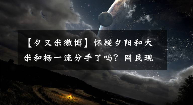 【夕又米微博】怀疑夕阳和大米和杨一流分手了吗?网民现在要去打天河了
