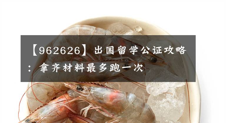 【962626】出国留学公证攻略:拿齐材料最多跑一次