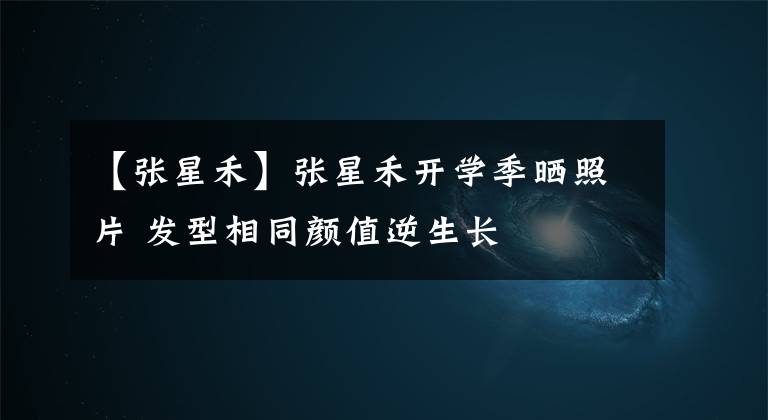 【张星禾】张星禾开学季晒照片 发型相同颜值逆生长