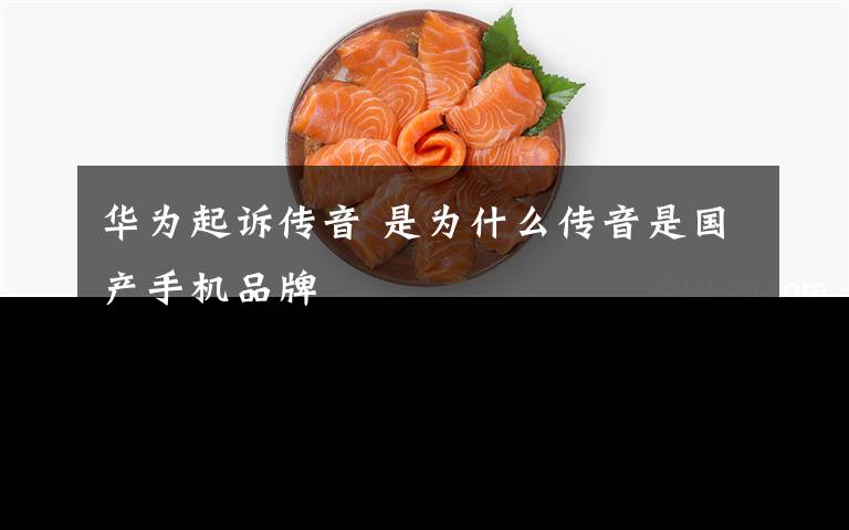 华为起诉传音 是为什么传音是国产手机品牌