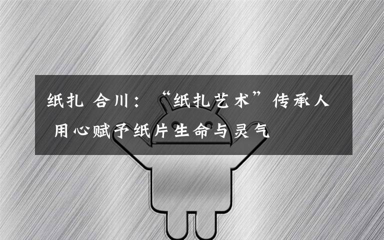 纸扎 合川:“纸扎艺术”传承人 用心赋予纸片生命与灵气