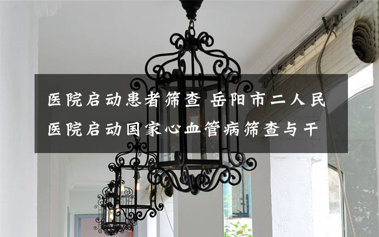 医院启动患者筛查 岳阳市二人民医院启动国家心血管病筛查与干预