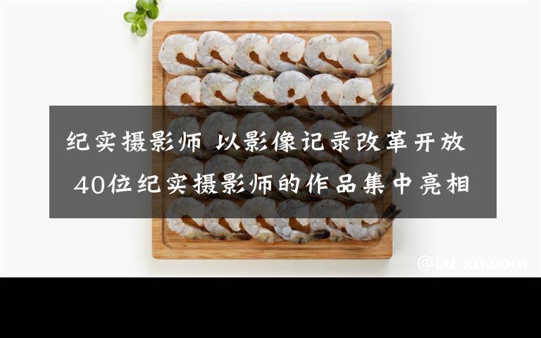 纪实摄影师 以影像记录改革开放 40位纪实摄影师的作品集中亮相北京