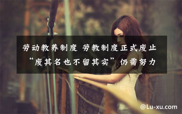 劳动教养制度 劳教制度正式废止 “废其名也不留其实”仍需努力