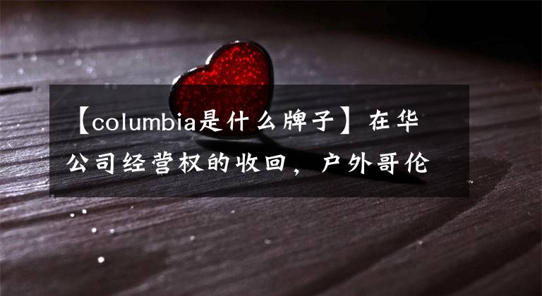 【columbia是什么牌子】在华公司经营权的收回,户外哥伦比亚想在这里变得年轻