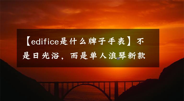 【edifice是什么牌子手表】不是日光浴，而是单人浪琴新款康卡斯开始。