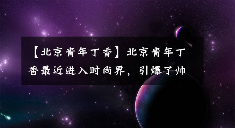 【北京青年丁香】北京青年丁香最近进入时尚界,引爆了帅气的网友:喜欢你鄙视的眼神。