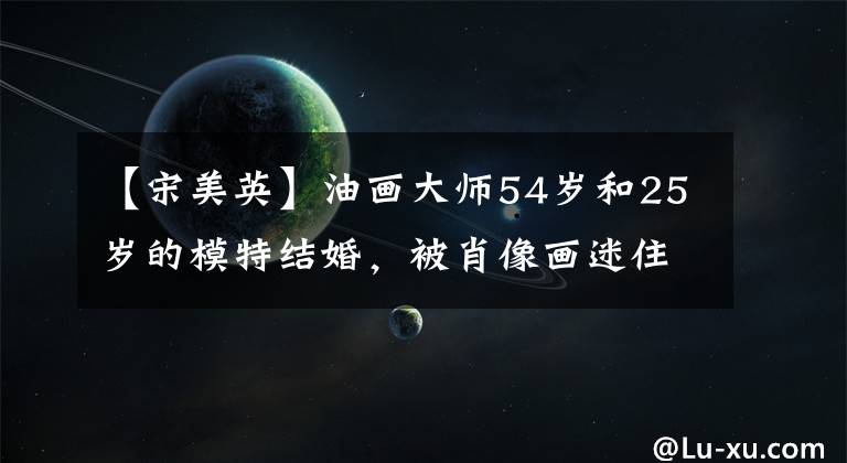 【宋美英】油画大师54岁和25岁的模特结婚,被肖像画迷住,但由于过度劳累,英年早逝。