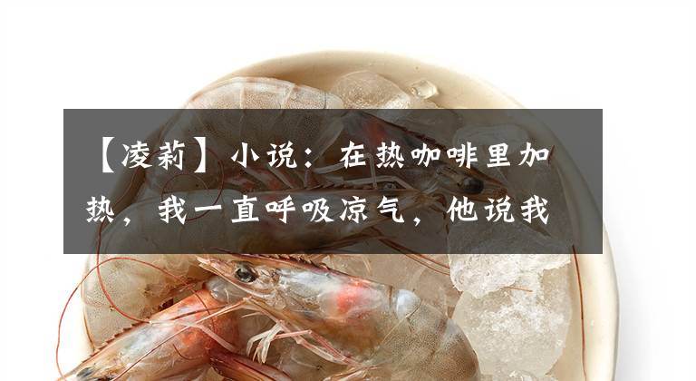 【凌莉】小说:在热咖啡里加热,我一直呼吸凉气,他说我很丢脸。我很生气。不是你的事