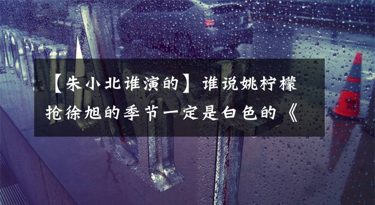 【朱小北谁演的】谁说姚柠檬抢徐旭的季节一定是白色的《蜗牛》徐悦和其他烟花。