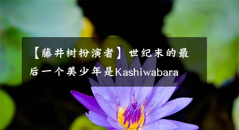 【藤井树扮演者】世纪末的最后一个美少年是Kashiwabara Takasi,世界上不再演出Kashiwabara Takasi的那种藤井树