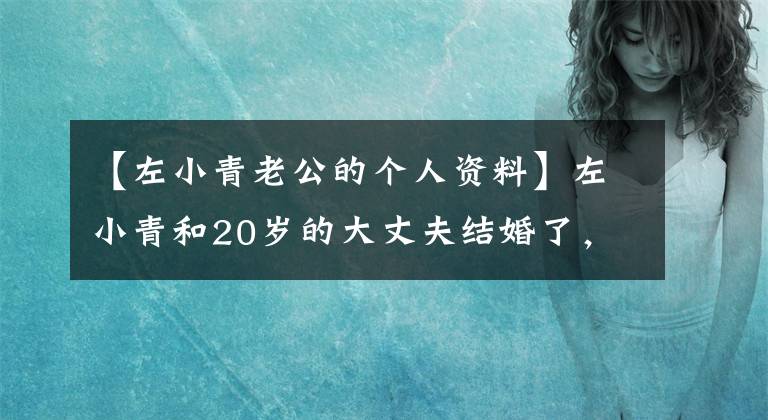 【左小青老公的个人资料】左小青和20岁的大丈夫结婚了,两个人在一起更像父女,原来对方有很大的气势。(莎士比亚)。