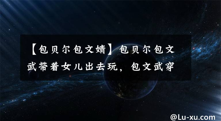 【包贝尔包文婧】包贝尔包文武带着女儿出去玩，包文武穿着纯洁、有欲望，看起来不像格子