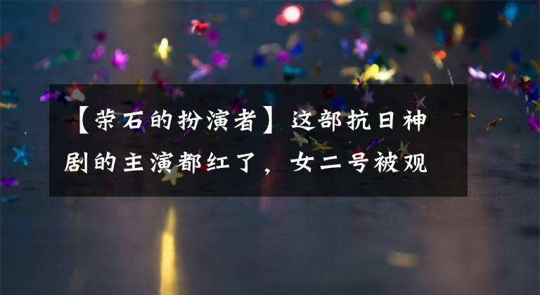 【荣石的扮演者】这部抗日神剧的主演都红了,女二号被观众吐槽了五年,终于逆袭了。