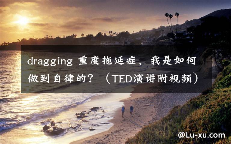 dragging 重度拖延症,我是如何做到自律的?(TED演讲附视频)