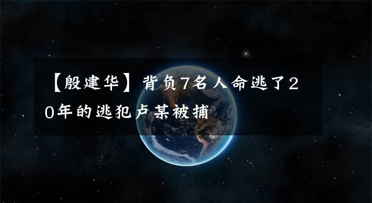 【殷建华】背负7名人命逃了20年的逃犯卢某被捕