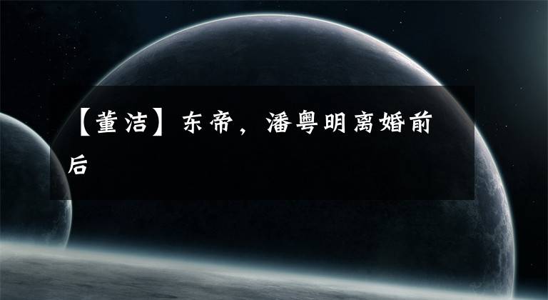 【董洁】东帝,潘粤明离婚前后