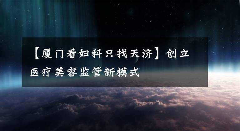 【厦门看妇科只找天济】创立医疗美容监管新模式