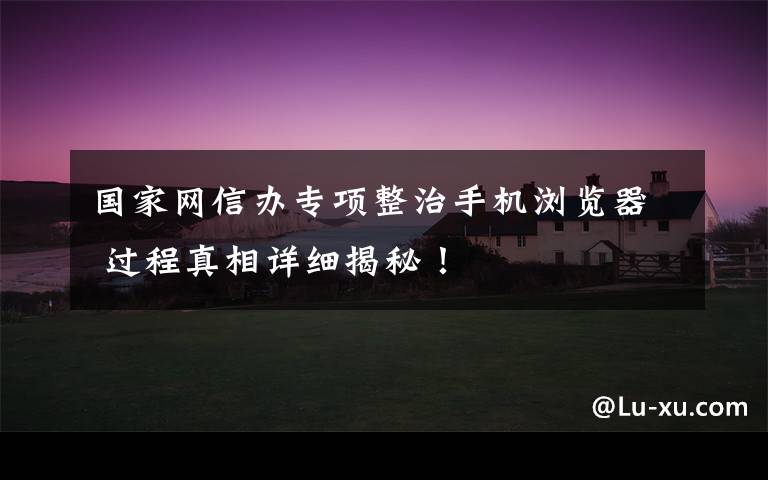 国家网信办专项整治手机浏览器 过程真相详细揭秘!