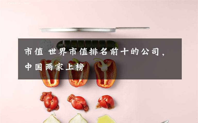 市值 世界市值排名前十的公司,中国两家上榜