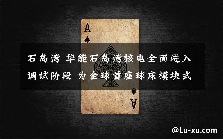 石岛湾 华能石岛湾核电全面进入调试阶段 为全球首座球床模块式高温气冷堆项目