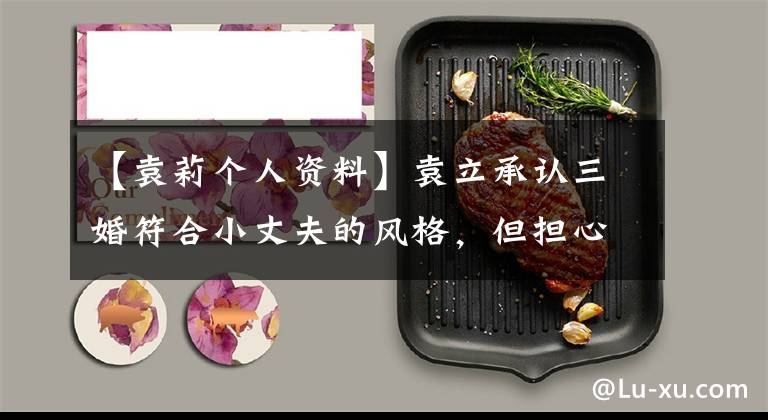 【袁莉个人资料】袁立承认三婚符合小丈夫的风格，但担心四大差距，宣布结婚不能默契