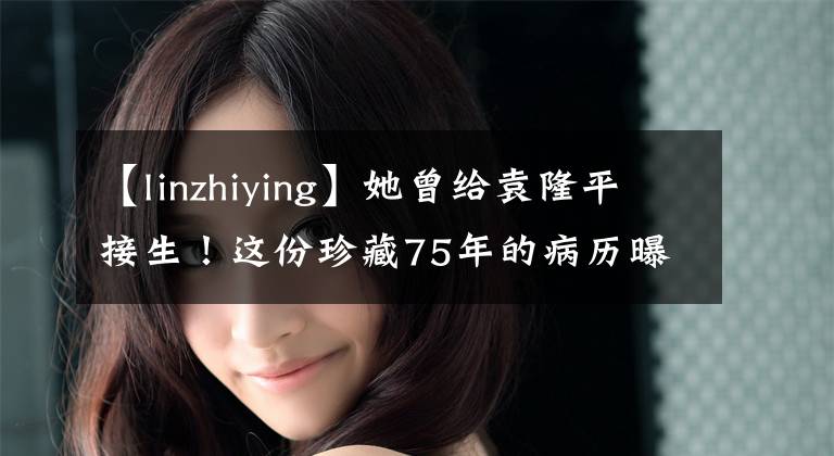 【linzhiying】她曾给袁隆平接生!这份珍藏75年的病历曝光......