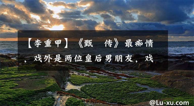 【李重甲】《甄嬛传》最痴情,戏外是两位皇后男朋友,戏太辛苦了,要吃救心丸。