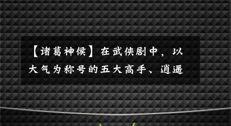 【诸葛神侯】在武侠剧中,以大气为称号的五大高手、逍遥后榜上有名,第一名是铁谭新侯。