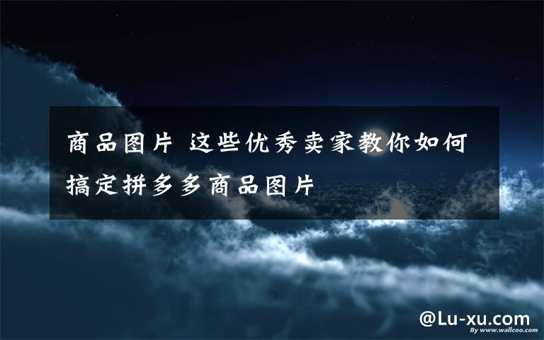 商品图片 这些优秀卖家教你如何搞定拼多多商品图片