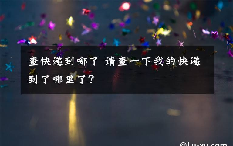 查快递到哪了 请查一下我的快递到了哪里了?