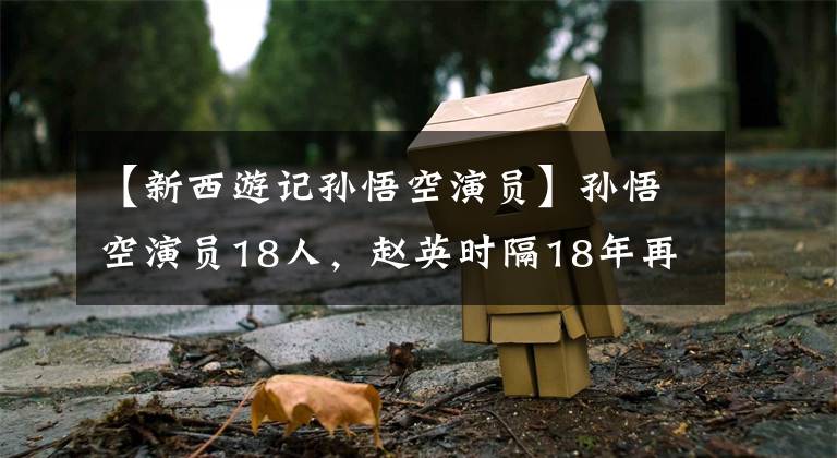 【新西游记孙悟空演员】孙悟空演员18人,赵英时隔18年再次演出,最小的只有12岁