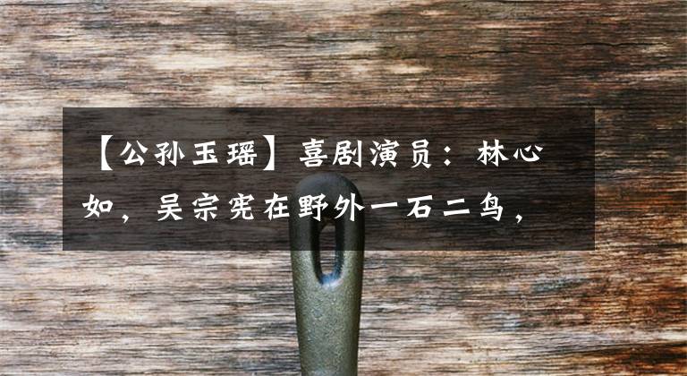 【公孙玉瑶】喜剧演员:林心如,吴宗宪在野外一石二鸟,看到霍建华你觉得怎么样?