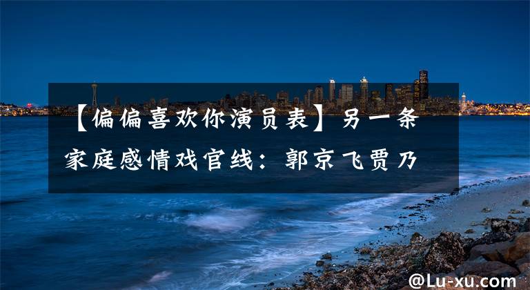【偏偏喜欢你演员表】另一条家庭感情戏官线:郭京飞贾乃亮重新合作,豪华阵容通宵追