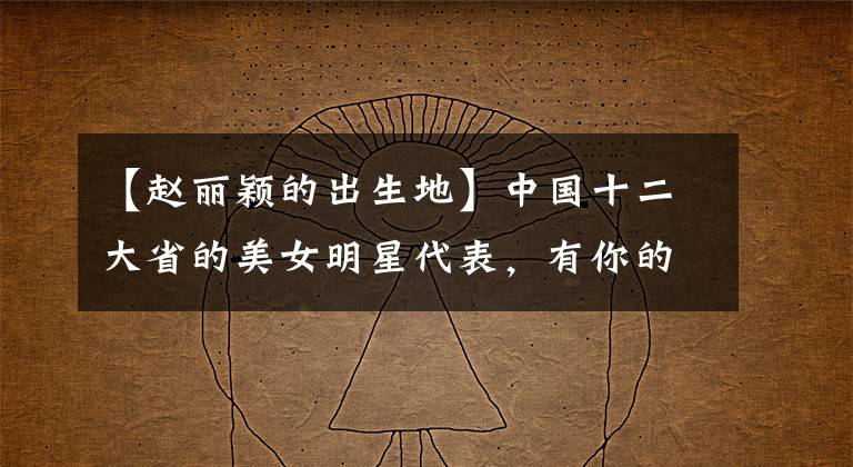 【赵丽颖的出生地】中国十二大省的美女明星代表,有你的故乡吗?