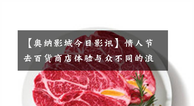 【奥纳影城今日影讯】情人节去百货商店体验与众不同的浪漫
