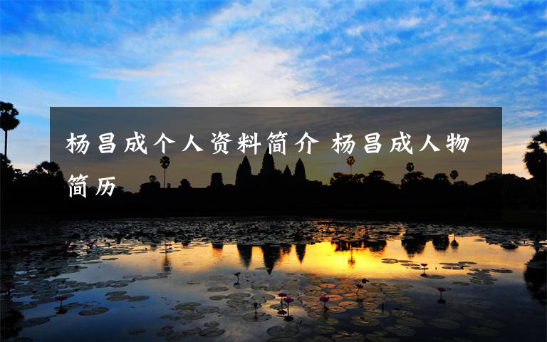 杨昌成个人资料简介 杨昌成人物简历