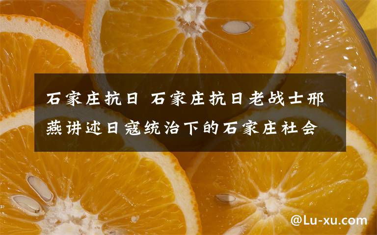 石家庄抗日 石家庄抗日老战士邢燕讲述日寇统治下的石家庄社会惨状