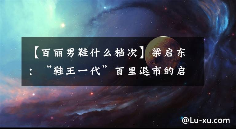 【百丽男鞋什么档次】梁启东:“鞋王一代”百里退市的启示