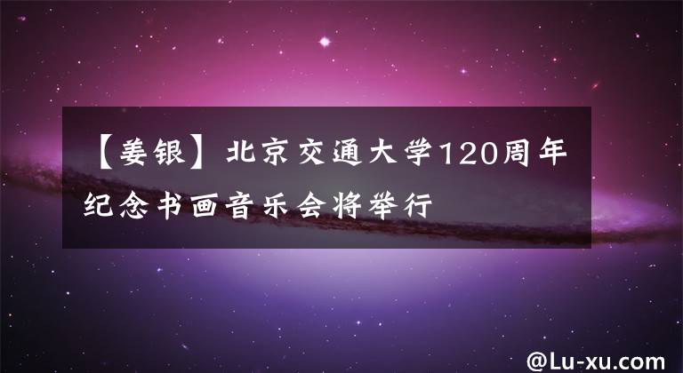 【姜银】北京交通大学120周年纪念书画音乐会将举行