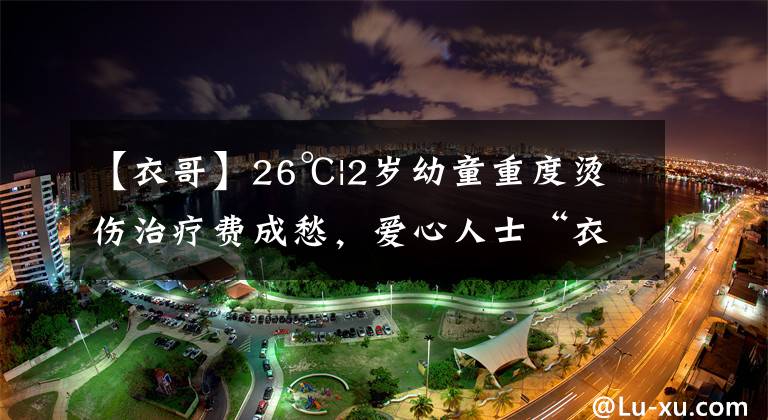 【衣哥】26℃|2岁幼童重度烫伤治疗费成愁，爱心人士“衣哥”送来30万元善款